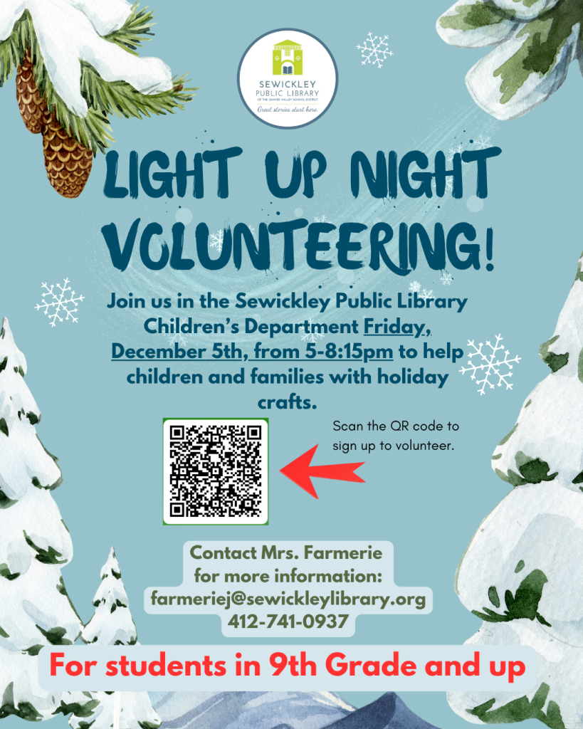 Light Up Night Volunteering Join us in the Sewickley Public Library Children’s Department Friday, December 5th, from 5-8:15pm to help children and families with holiday crafts. Contact Mrs. Farmerie for more information: farmeriej@sewickleylibrary.org 412-741-0937 For students in 9th Grade and up